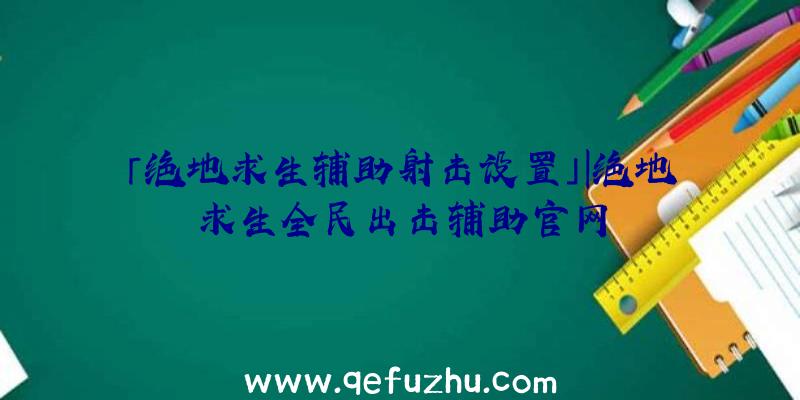 「绝地求生辅助射击设置」|绝地求生全民出击辅助官网